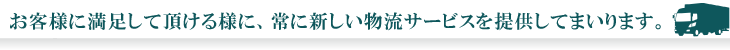 お客様の満足度を高めるために、常に物流サービスの新しい課題に挑戦し続けます